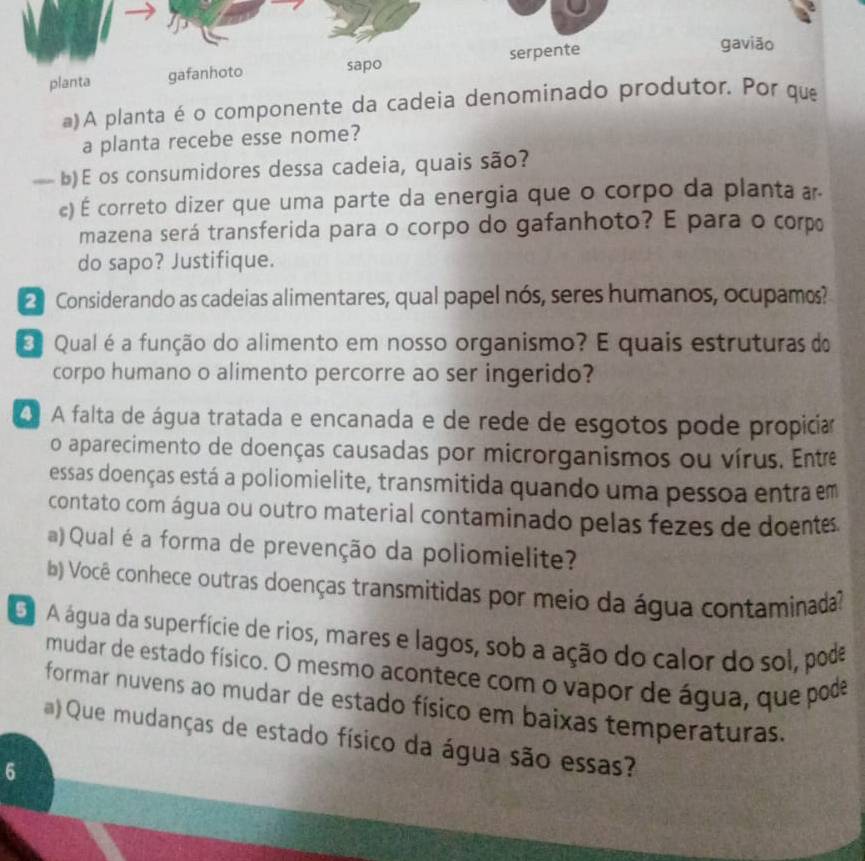 A planta é o componente da cadei 
a planta recebe esse nome? 
b)E os consumidores dessa cadeia, quais são? 
c) É correto dizer que uma parte da energia que o corpo da planta a 
mazena será transferida para o corpo do gafanhoto? E para o corp 
do sapo? Justifique. 
Considerando as cadeias alimentares, qual papel nós, seres humanos, ocupamos? 
Qual é a função do alimento em nosso organismo? E quais estruturas do 
corpo humano o alimento percorre ao ser ingerido? 
A falta de água tratada e encanada e de rede de esgotos pode propicia 
o aparecimento de doenças causadas por microrganismos ou vírus. Entre 
essas doenças está a poliomielite, transmitida quando uma pessoa entra em 
contato com água ou outro material contaminado pelas fezes de doentes 
a) Qual é a forma de prevenção da poliomielite? 
(b) Você conhece outras doenças transmitidas por meio da água contaminada? 
D A água da superfície de rios, mares e lagos, sob a ação do calor do sol, pode 
mudar de estado físico. O mesmo acontece com o vapor de água, que pode 
formar nuvens ao mudar de estado físico em baixas temperaturas. 
) Que mudanças de estado físico da água são essas? 
6