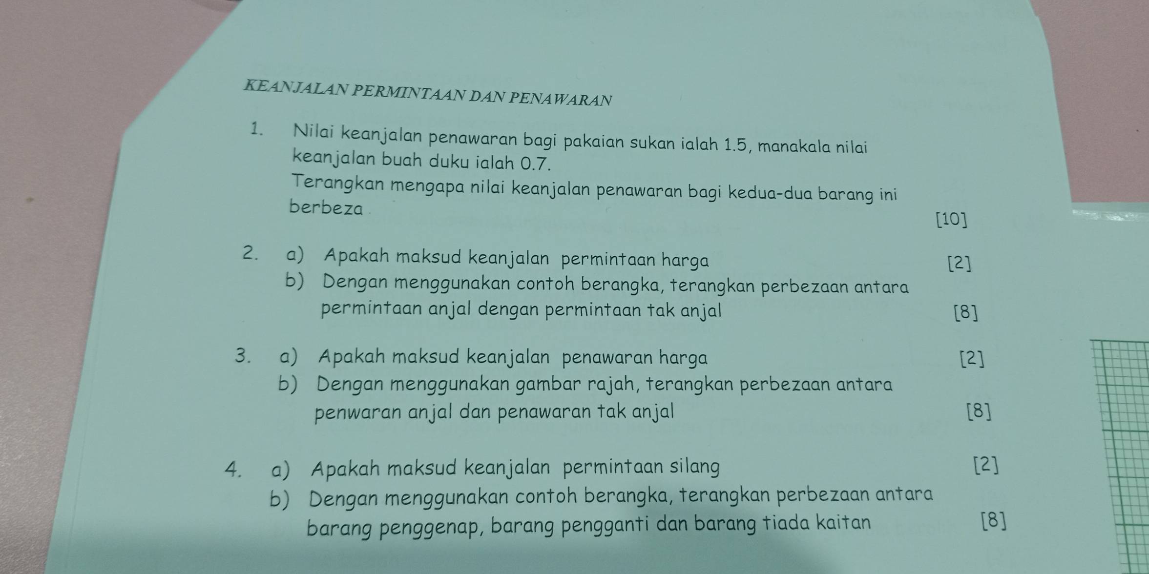 KEANJALAN PERMINTAAN DAN PENAWARAN 
1. Nilai keanjalan penawaran bagi pakaian sukan ialah 1.5, manakala nilai 
keanjalan buah duku ialah 0.7. 
Terangkan mengapa nilai keanjalan penawaran bagi kedua-dua barang ini 
berbeza 
[10] 
2. a) Apakah maksud keanjalan permintaan harga 
[2] 
b) Dengan menggunakan contoh berangka, terangkan perbezaan antara 
permintaan anjal dengan permintaan tak anjal [8] 
3. a) Apakah maksud keanjalan penawaran harga [2] 
b) Dengan menggunakan gambar rajah, terangkan perbezaan antara 
penwaran anjal dan penawaran tak anjal [8] 
4. a) Apakah maksud keanjalan permintaan silang [2] 
b) Dengan menggunakan contoh berangka, terangkan perbezaan antara 
barang penggenap, barang pengganti dan barang tiada kaitan [8]