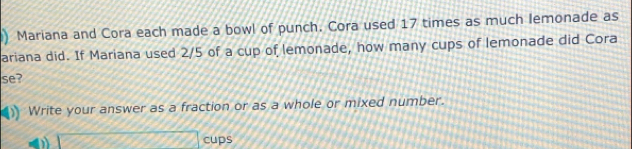 Mariana and Cora each made a bowl of punch. Cora used 17 times as much lemonade as 
ariana did. If Mariana used 2/5 of a cup of lemonade, how many cups of lemonade did Cora 
se? 
) Write your answer as a fraction or as a whole or mixed number. 
cups