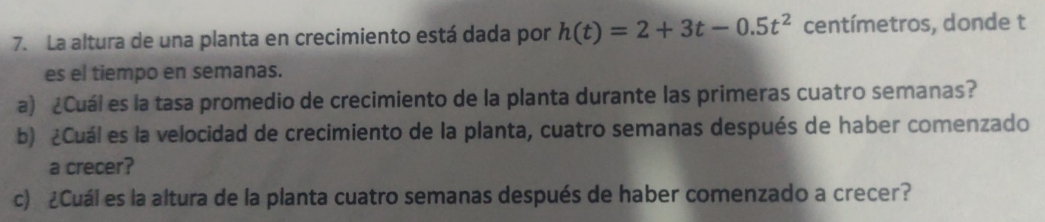 La altura de una planta en crecimiento está dada por h(t)=2+3t-0.5t^2 centímetros, donde t 
es el tiempo en semanas. 
a) ¿Cuál es la tasa promedio de crecimiento de la planta durante las primeras cuatro semanas? 
b) ¿Cuál es la velocidad de crecimiento de la planta, cuatro semanas después de haber comenzado 
a crecer? 
c) ¿Cuál es la altura de la planta cuatro semanas después de haber comenzado a crecer?