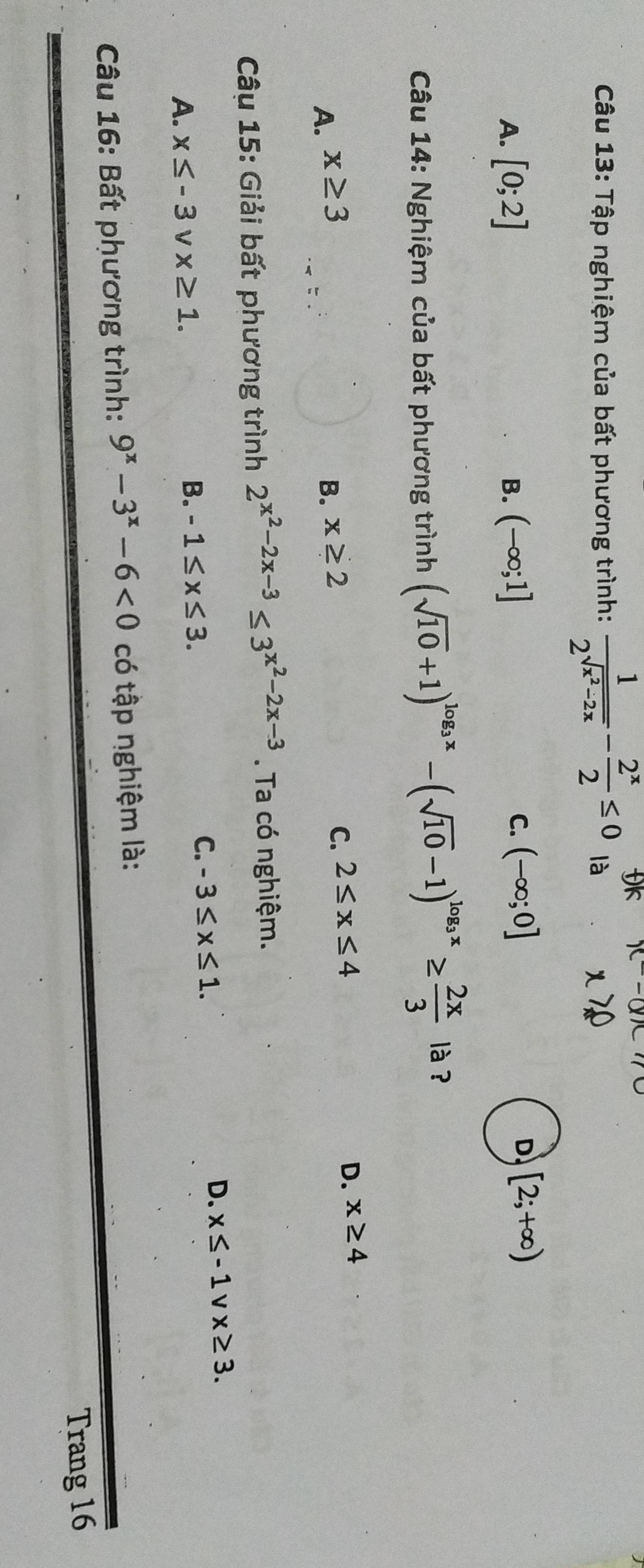 Tập nghiệm của bất phương trình: frac 12^(sqrt(x^2)-2x)- 2^x/2 ≤ 0  1/2  JK x-
là
A. [0;2] (-∈fty ;1]
B.
C. (-∈fty ;0] D [2;+∈fty )
Câu 14: Nghiệm của bất phương trình (sqrt(10)+1)^log _3x-(sqrt(10)-1)^log _3x≥  2x/3  là ?
D. x≥ 4
A. x≥ 3 B. x≥ 2
C. 2≤ x≤ 4
Câu 15: Giải bất phương trình 2^(x^2)-2x-3≤ 3^(x^2)-2x-3. Ta có nghiệm.
C. -3≤ x≤ 1.
D. x≤ -1vx≥ 3.
A. x≤ -3 V x≥ 1.
B. -1≤ x≤ 3. 
Câu 16: Bất phương trình: 9^x-3^x-6<0</tex> có tập nghiệm là:
Trang 16