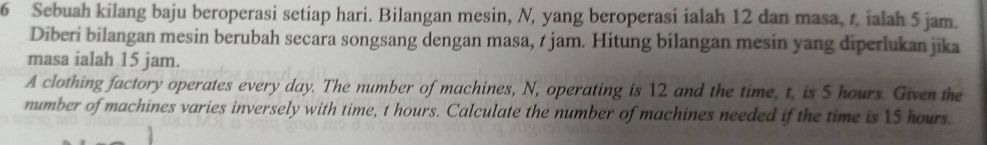 Sebuah kilang baju beroperasi setiap hari. Bilangan mesin, N, yang beroperasi ialah 12 dan masa, t, ialah 5 jam. 
Diberi bilangan mesin berubah secara songsang dengan masa, t jam. Hitung bilangan mesin yang diperlukan jika 
masa ialah 15 jam. 
A clothing factory operates every day. The number of machines, N, operating is 12 and the time, t, is 5 hours. Given the 
number of machines varies inversely with time, t hours. Calculate the number of machines needed if the time is 15 hours.