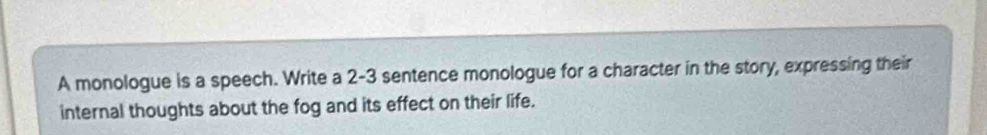 A monologue is a speech. Write a 2-3 sentence monologue for a character in the story, expressing their 
internal thoughts about the fog and its effect on their life.