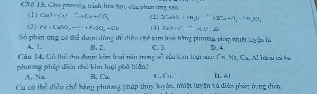 Cho phương trình hóa học của phản ứng sau:
(1) CuO+COxrightarrow fCu+CO_2 (2) 2CuSO_4+2H_2Oxrightarrow f2Cu+O_2+2H_2SO_4
(3) Fe+CuSO_4xrightarrow PFeSO_4+Cu (4) ZnO+Cxrightarrow ?CO+Zn
Số phản ứng có thể được dùng để điều chế kim loại bằng phương pháp nhiệt luyện là
A. 1. B. 2. C. 3. D. 4.
Câu 14. Có thể thu được kim loại nào trong số các kim loại sau: Cu, Na, Ca, Al bằng cả ba
phương pháp điều chế kim loại phổ biến?
A. Na. B. Ca. C. Cu. D. Al.
Cu có thể điều chế bằng phương pháp thủy luyện, nhiệt luyện và điện phân dung dịch.