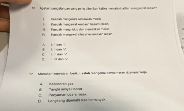 Apakah pengetahuan yang perlu diberikan ketika menjalani latihan mengendali mesin?
I. Kaedah mengenali kerosakan mesin.
I1. Kaedah mengawal keadaan hazard mesin.
III. Kaedah menghidup dan mematikan mesin.
IV. Kaedah mengawal situasi kecemasan mesin.
A. I, II dan III.
B. I, II dan IV.
C. I, III dan IV.
D. II, III dan IV.
17 Manakah kenyataan berikut salah mengenai pencemaran ditempat kerja.
A. Kebocoran gas.
B. Tangki minyak bocor
C. Penyaman udara rosak.
D. Longkang dipenuhi sisa berminyak.