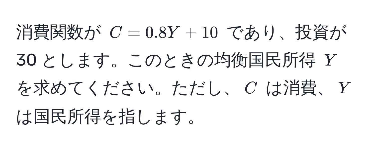 消費関数が ( C = 0.8Y + 10 ) であり、投資が 30 とします。このときの均衡国民所得 ( Y ) を求めてください。ただし、( C ) は消費、( Y ) は国民所得を指します。