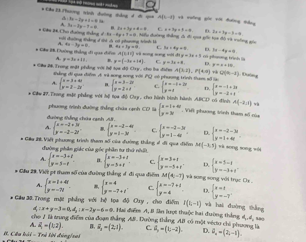 pháp toa đó trong mát pháng
* Cầu 23.Phương trình đường thẳng d đi qua A(1;-2) và vuồng góc với đường thắng
Δ t 3x-2y+1=0 là:
A. 3x-2y-7=0. B. 2x+3y+4=0. C. x+3y+5=0, D. 2x+3y-3=0,
Câu 24.Cho đường thắng d:8x-6y+7=0. Nếu đường thắng △ di qua gốc tọa độ và vuông góc
với đường thắng 4 thì △ cd 5 phương trình là
A. 4x-3y=0. B. 4x+3y=0. C. 3x+4y=0. D. 3x-4y=0.
Cầu 25. Đường thẳng đi qua điểm A(1;11) và song song với đt y=3x+5 có phương trình là
A. y=3x+11. B. y=(-3x+14). C. y=3x+8. D. y=x+10.
Cầu 26. Trong mặt phầng với hệ tọa độ Oxy, cho ba điểm A(3;2),P(4;0) và Q(0;-2). Đường
thầằng đi qua điểm A và song song với PQ có phương trình tham số là:
A. beginarrayl x=3+4t y=2-2tendarray. . B. beginarrayl x=3-2t y=2+tendarray. . C. beginarrayl x=-1+2t y=tendarray. . D. beginarrayl x=-1+2t y=-2+tendarray. .
Câu 27.Trong mặt phẳng với hệ tọa độ Oxy, cho hình bình hành ABCD có đinh A(-2;1) và
phương trình đường thẳng chứa cạnh CD là beginarrayl x=1+4t y=3tendarray. , Viết phương trình tham số của
đường thắng chứa cạnh AB.
A. beginarrayl x=-2+3t y=-2-2tendarray. . B. beginarrayl x=-2-4t y=1-3tendarray. . C. beginarrayl x=-2-3t y=1-4tendarray. . D. beginarrayl x=-2-3t y=1+4tendarray. .
* Cầu 28. Viết phương trình tham số của đường thắng đ đi qua điểm M(-3;5) và song song với
đường phân giác của góc phần tư thứ nhất.
A. beginarrayl x=-3+t y=5-tendarray. . B. beginarrayl x=-3+t y=5+tendarray. . C. beginarrayl x=3+t y=-5+tendarray. . D, beginarrayl x=5-t y=-3+tendarray. .
* Cầu 29. Viết pt tham số của đường thắng đ đi qua điểm M(4;-7) và song song với trục Ox .
A. beginarrayl x=1+4t y=-7tendarray. . B. beginarrayl x=4 y=-7+tendarray. . C. beginarrayl x=-7+t y=4endarray. . D. beginarrayl x=t y=-7endarray. .
* Câu 30.Trong mặt phẳng với hệ tọa độ Oxy , cho điểm I(1;-1) và hai đường thắng
d_1:x+y-3=0,d_2:x-2y-6=0. Hai điểm A,B lần lượt thuộc hai đường thắng d_1,d_2 sao
cho 1 là trung điểm của đoạn thẳng AB. Đường thẳng AB có một véctơ chi phương là
A. vector u_1=(1;2). B. vector u_2=(2;1). C. vector u_3=(1;-2). D. vector u_4=(2;-1).
B. Câu hỏi - Trả lời đúng/sai