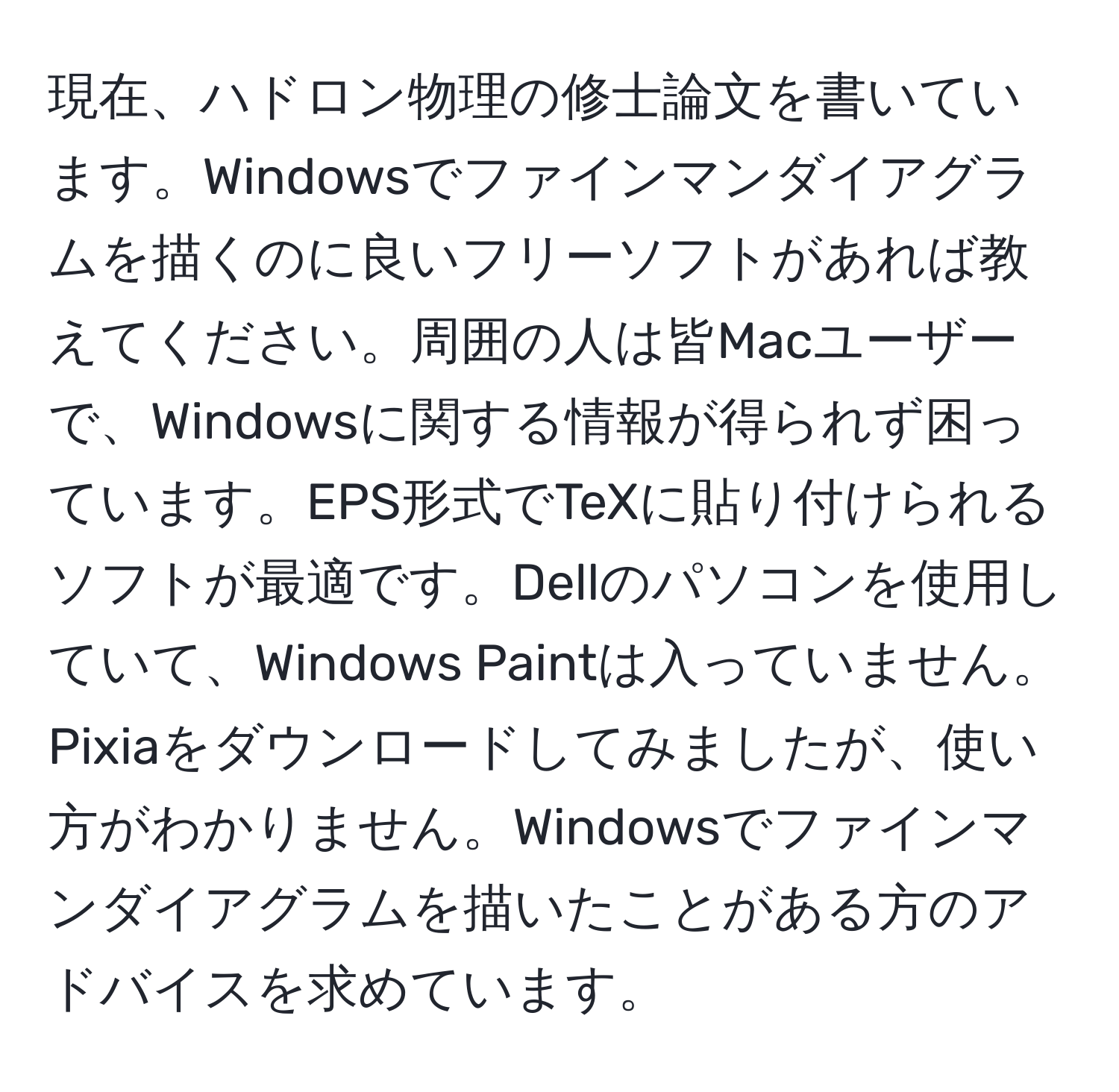 現在、ハドロン物理の修士論文を書いています。Windowsでファインマンダイアグラムを描くのに良いフリーソフトがあれば教えてください。周囲の人は皆Macユーザーで、Windowsに関する情報が得られず困っています。EPS形式でTeXに貼り付けられるソフトが最適です。Dellのパソコンを使用していて、Windows Paintは入っていません。Pixiaをダウンロードしてみましたが、使い方がわかりません。Windowsでファインマンダイアグラムを描いたことがある方のアドバイスを求めています。