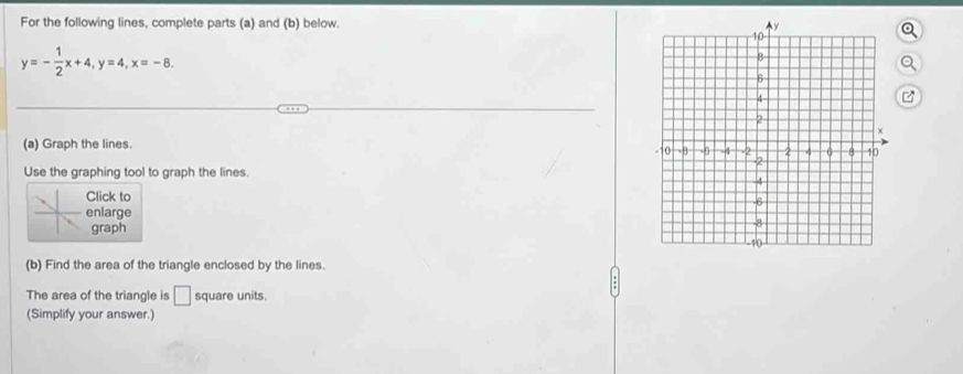 For the following lines, complete parts (a) and (b) below.
y=- 1/2 x+4, y=4, x=-8.
z
(a) Graph the lines. 
Use the graphing tool to graph the lines. 
Click to 
enlarge 
graph 
(b) Find the area of the triangle enclosed by the lines. 
The area of the triangle is □ square units. 
(Simplify your answer.)