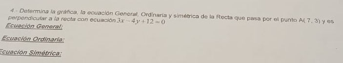 4.- Determina la gráfica, la ecuación General, Ordinaria y simétrica de la Recta que pasa por el punto 
perpendicular a la recta con ecuación 3x-4y+12=0 A(7,3)
Ecuación General: y es 
Ecuación Ordinaria: 
Ecuación Simétrica: