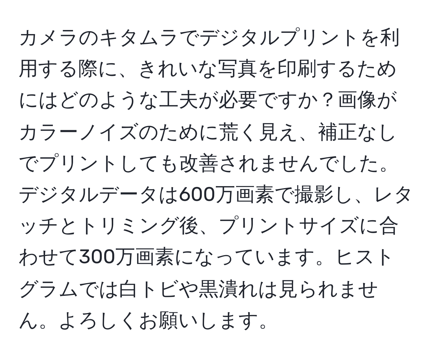 カメラのキタムラでデジタルプリントを利用する際に、きれいな写真を印刷するためにはどのような工夫が必要ですか？画像がカラーノイズのために荒く見え、補正なしでプリントしても改善されませんでした。デジタルデータは600万画素で撮影し、レタッチとトリミング後、プリントサイズに合わせて300万画素になっています。ヒストグラムでは白トビや黒潰れは見られません。よろしくお願いします。