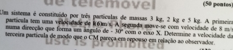 de telemovel (50 pontos) 
Um sistema é constituído por três partículas de massas 3 kg, 2 kg e 5 kg. A primeira 
partícula tem uma velocidade de I(6)m/s. A segunda move-se com velocidade de 8 m/s
numa direcção que forma um ângulo de -30° com o eixo X. Determine a velocidade da 
terceira particula de modo que o CM pareça em repouso em relação ao observador.