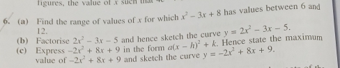 figures, the value of x suc n 
6. (a) Find the range of values of x for which x^2-3x+8 has values between 6 and
12. 
(b) Factorise 2x^2-3x-5 and hence sketch the curve 
(c) Express -2x^2+8x+9 in the form a(x-h)^2+k y=-2x^2+8x+9. Hence state the maximum y=2x^2-3x-5. 
value of -2x^2+8x+9 and sketch the curve