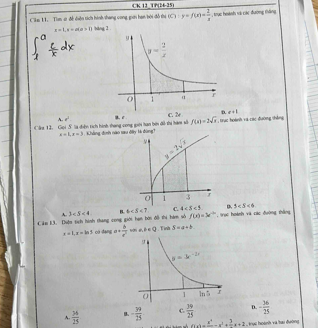 CK 12_ P(24-25)
Câu 11. Tìm a đề diện tích hình thang cong giới hạn bởi đồ thị (C):y=f(x)= 2/x  , trục hoành và các đường thắng
x=1,x=a(a>1) bằng 2 .
A. e^2. C. 2e . e+1.
B. e 
Câu 12. Gọi S là diện tích hình thang cong giới hạn bởi đồ thị hàm số f(x)=2sqrt(x) , trục hoành và các đường thắng
x=1,x=3. Khẳng định nào sau đây là đúng?
A. 3 B. 6 C. 4 D. 5
Câu 13. Diện tích hình thang cong giới hạn bởi đồ thị hàm số f(x)=3e^(-2x) , trục hoành và các đường thắng
x=1,x=ln 5 có dạng a+ b/e^2  với a,b∈ Q. Tinh S=a+b.
A.  36/25 
B. - 39/25 .  39/25  D. - 36/25 
C.
T hi hàm số f(x)=frac x^4-x^2+frac 3x+2 , trục hoành và hai đường