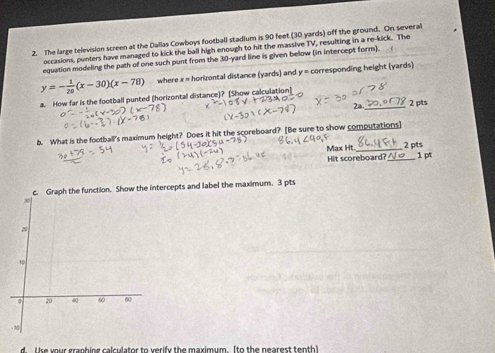 The large television screen at the Dallas Cowboys football stadium is 90 feet (30 yards) off the ground. On several 
occasions, punters have managed to kick the ball high enough to hit the massive TV, resulting in a re-kick. The 
equation modeling the path of one such punt from the 30-yard line is given below (in intercept form).
y=- 1/20 (x-30)(x-78) where x= horizontal distance (yards) and y= corresponding height (yards) 
a. How far is the football punted (horizontal distance)? [Show calculation] 
2a. _2 pts 
b. What is the football's maximum height? Does it hit the scoreboard? [Be sure to show computations] 
Max Ht._ 2pts 
Hit scoreboard?_ 1 pt 
rcepts and label the maximum. 3 pts 
d. Use your graphing calculator to verify the maximum. [to the nearest tenth]