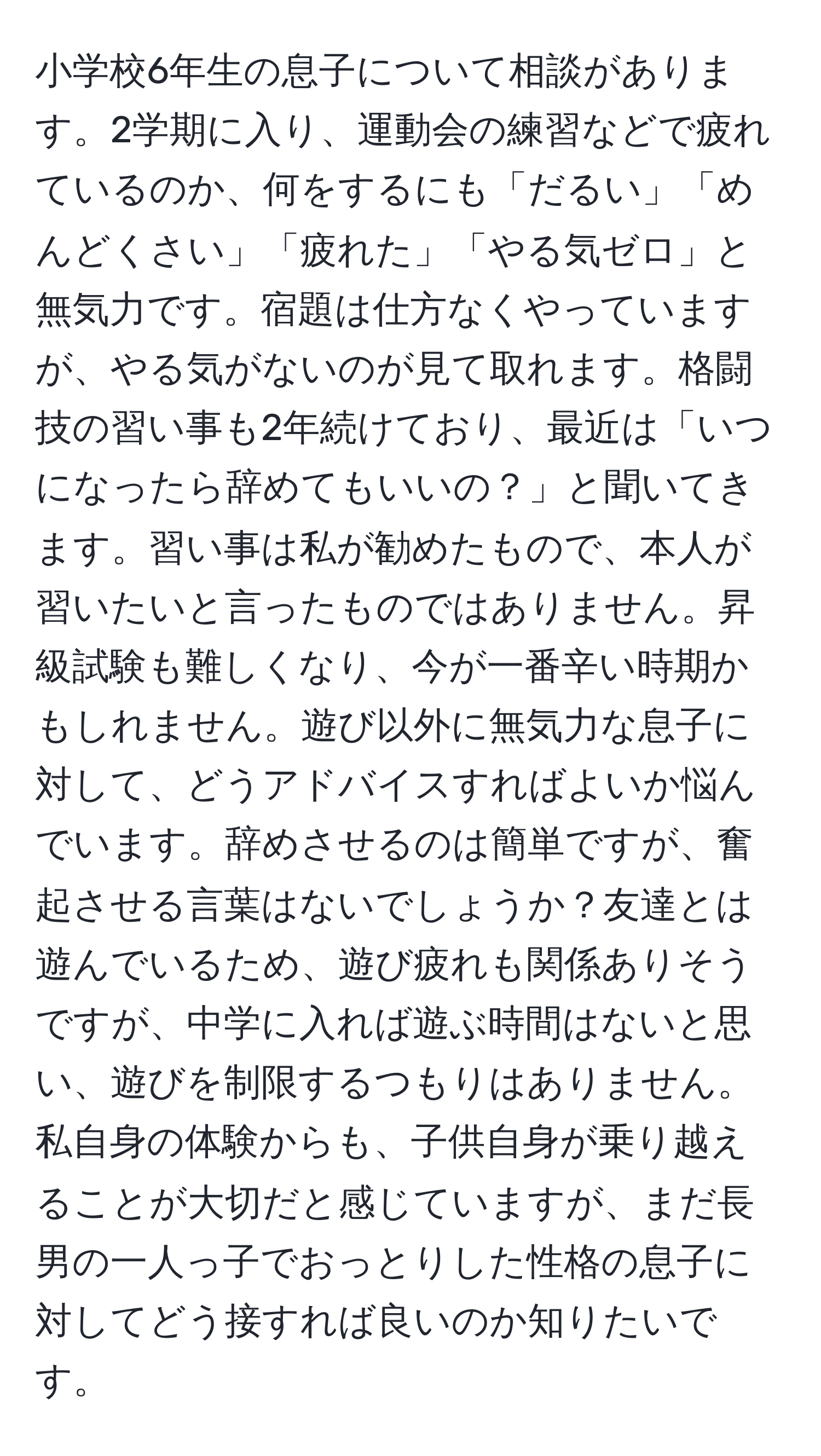 小学校6年生の息子について相談があります。2学期に入り、運動会の練習などで疲れているのか、何をするにも「だるい」「めんどくさい」「疲れた」「やる気ゼロ」と無気力です。宿題は仕方なくやっていますが、やる気がないのが見て取れます。格闘技の習い事も2年続けており、最近は「いつになったら辞めてもいいの？」と聞いてきます。習い事は私が勧めたもので、本人が習いたいと言ったものではありません。昇級試験も難しくなり、今が一番辛い時期かもしれません。遊び以外に無気力な息子に対して、どうアドバイスすればよいか悩んでいます。辞めさせるのは簡単ですが、奮起させる言葉はないでしょうか？友達とは遊んでいるため、遊び疲れも関係ありそうですが、中学に入れば遊ぶ時間はないと思い、遊びを制限するつもりはありません。私自身の体験からも、子供自身が乗り越えることが大切だと感じていますが、まだ長男の一人っ子でおっとりした性格の息子に対してどう接すれば良いのか知りたいです。