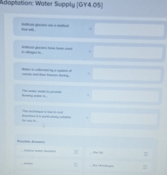 Adaptation: Water Supply [GY4.05] 
that will . Artificial glackers are a method 
in villages in... Artificial glaciers have boon used 
canols and then freeres during . Water is collected by a system of 
flowing water in.... The water metts to provide 
This technique is low in co 
for use in . therefore it is particularly suitoble 
Possible Answers 
reduce water domand . the UK 
winfor the Himalayss