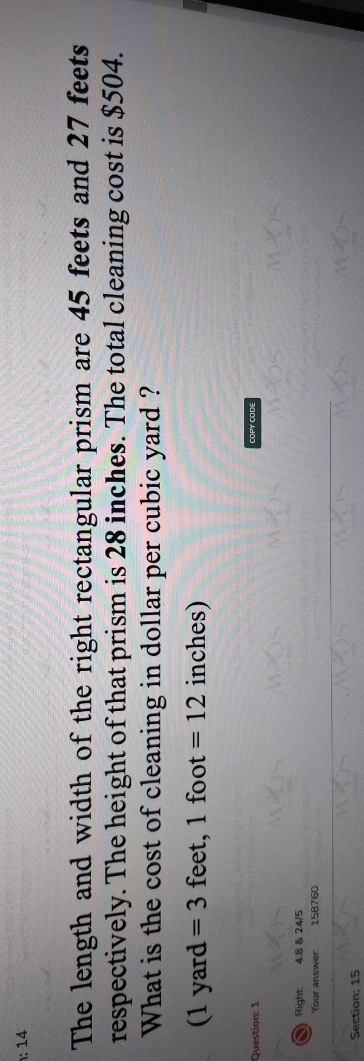 The length and width of the right rectangular prism are 45 feets and 27 feets
respectively. The height of that prism is 28 inches. The total cleaning cost is $504. 
What is the cost of cleaning in dollar per cubic yard ? 
(1 yard =3 feet, 1 foot =12 inches) 
Question: 1 COPY CODE 
Right: 4.8 & 24/5 
Your answer: 158760
Section: 15