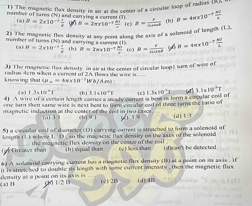 The magnetic flux density in air at the center of a circular loop of radius (K,
number of turns (N) and carrying a current (I). B= F/ILsin θ   (b) B=4π x10^(-7) NI/L 
(a) B=2x10^(-7) I/d  ( B=2π x10^(-7) NI/r  (c)
2) The magnetic flux density at any point along the axis of a solenoid of length (L)
number of turns (N) and carrying a current (I).
(a) B=2x10^(-7) l/d  (b) B=2π * 10^(-7) NI/r  (c) B= F/ILsin θ   B=4π * 10^(-7) NI/L 
3) The magnetic flux density in air at the center of circular loop1 turn of wire of
radius 4cm when a current of 2A flows the wire is….
knowing that (mu _o=4π * 10^(-7)Wb/A.m)
(a) 1.3* 10^(.6)| (b ) 3.1* 10^(-(r)T (c) 1.3* 10^5T 3.1* 10^(-5)T
4) A wire of a certain length carries a steady current is bent in form a circular coil of
one turn then same wire is next bent to form circular coil of three turns the ratio of
magnetic induction at the center of the coil in two cases.
(a) 3:1 (b)9.1 K) 1:9 (d) 1:3
5) a circular coil of diameter (D) carrying current is stretched to form a solenoid of
length (1.) where I. D , so the magnetic flux density on the axes of the solenoid
_the magnetic fux density on the center of the coil .
() Greater than (b) equal than (c) less than (d)can't be detected
6) A solenoid carrying current has a magnetic flux density (B) at a point on its axis . if
it is stretched to double its length with same current intensity , then the magnetic flux
density at a point on its axis is ...
(a) B (b) 1/2 B (c)2B (d)4B
