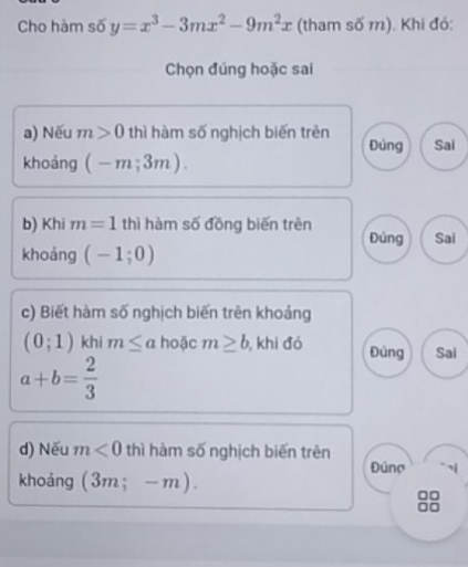 Cho hàm số y=x^3-3mx^2-9m^2x (tham số m). Khi đó: 
Chọn đúng hoặc sai 
a) Nếu m>0 thì hàm số nghịch biến trên Đủng Sai 
khoảng (-m;3m). 
b) Khi m=1 thì hàm số đồng biến trên Đúng Sai 
khoảng (-1;0)
c) Biết hàm số nghịch biến trên khoảng
(0;1) khi m≤ a hoặc m≥ b , khi đó Đúng Sai
a+b= 2/3 
d) Nếu m<0</tex> thì hàm số nghịch biến trên 
Đúng i 
khoảng (3m;-m).