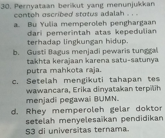 Pernyataan berikut yang menunjukkan
contoh ascribed status adalah . . .
a. Bu Yulia memperoleh penghargaan
dari pemerintah atas kepedulian
terhadap lingkungan hidup.
b. Gusti Bagus menjadi pewaris tunggal
takhta kerajaan karena satu-satunya
putra mahkota raja.
c. Setelah mengikuti tahapan tes
wawancara, Erika dinyatakan terpilih
menjadi pegawai BUMN.
d. Rhey memperoleh gelar doktor
setelah menyelesaikan pendidikan
S3 di universitas ternama.