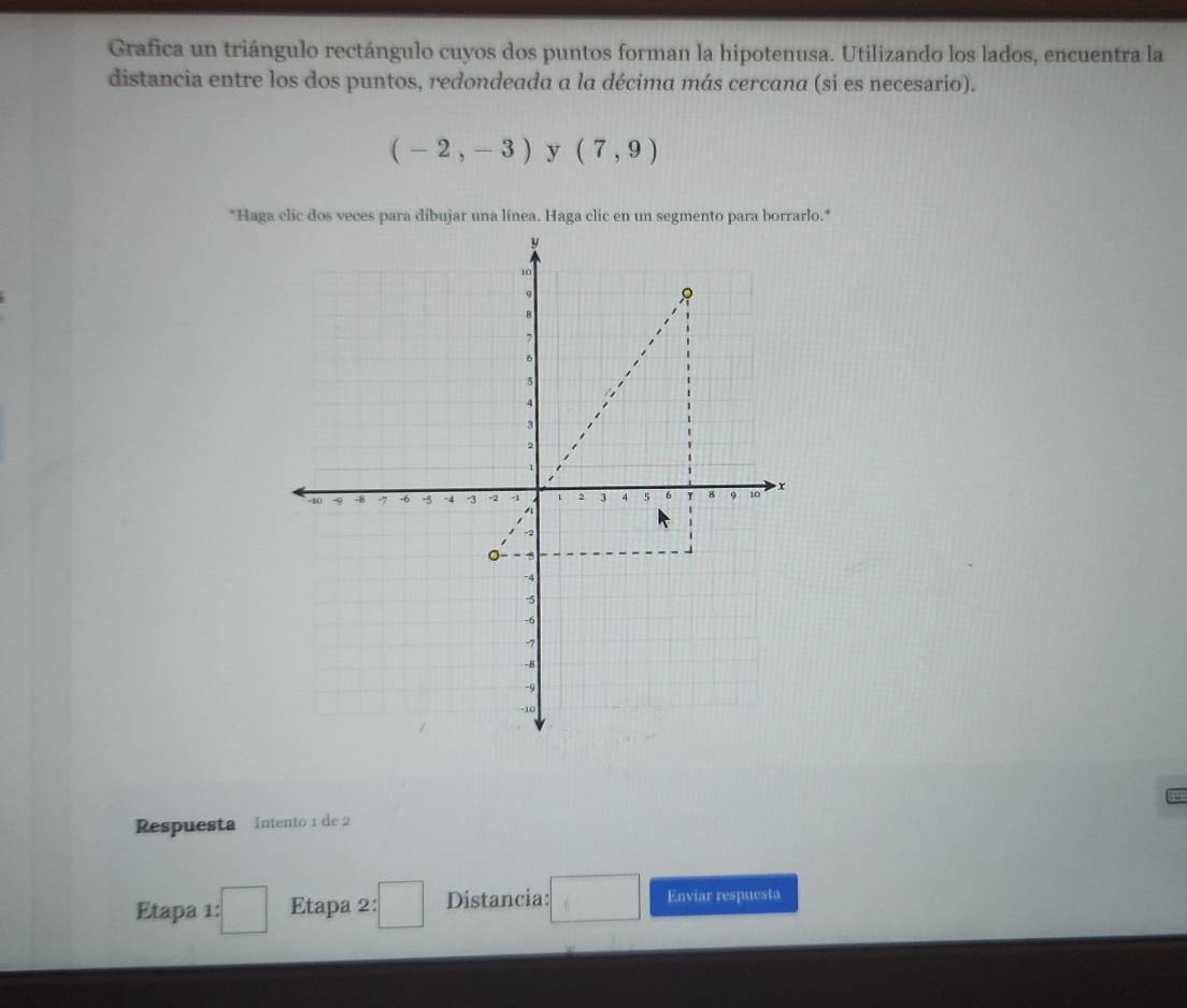 Grafica un triángulo rectángulo cuyos dos puntos forman la hipotenusa. Utilizando los lados, encuentra la 
distancia entre los dos puntos, redondeada a la décima más cercana (si es necesario).
(-2,-3) y (7,9)
*Haga clic dos veces para díbujar una línea. Haga clic en un segmento para borrarlo.* 
Respuesta Intento 1 de 2 
Etapa 1 :□ Etapa 2: □ Distancia: Enviar respuesta