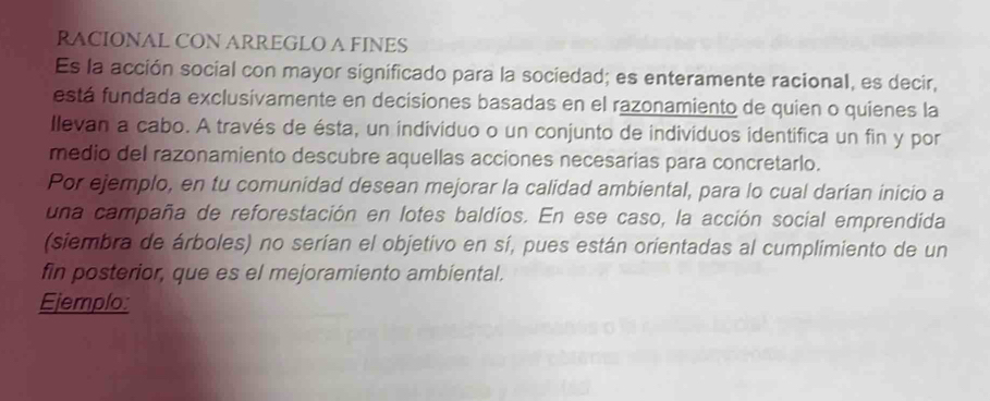 RACIONAL CON ARREGLO A FINES 
Es la acción social con mayor significado para la sociedad; es enteramente racional, es decir, 
está fundada exclusivamente en decisiones basadas en el razonamiento de quien o quienes la 
Ilevan a cabo. A través de ésta, un individuo o un conjunto de indivíduos identifica un fin y por 
medio del razonamiento descubre aquellas acciones necesarias para concretarlo. 
Por ejemplo, en tu comunidad desean mejorar la calidad ambiental, para lo cual darían inicio a 
una campaña de reforestación en lotes baldíos. En ese caso, la acción social emprendida 
(siembra de árboles) no serían el objetivo en sí, pues están orientadas al cumplimiento de un 
fin posterior, que es el mejoramiento ambiental. 
Ejemplo: