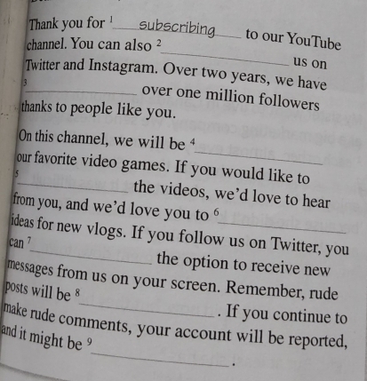 Thank you for subscribing._ __ to our YouTube 
_ 
channel. You can also ² 
us on 
Twitter and Instagram. Over two years, we have 
3 
_ 
_over one million followers 
thanks to people like you. 
_ 
On this channel, we will be 
our favorite video games. If you would like to 
5_ the videos, we’d love to hear 
from you, and we’d love you to U 
ideas for new vlogs. If you follow us on Twitter, you 
can 7 
the option to receive new 
_ 
messages from us on your screen. Remember, rude 
posts will be 
. If you continue to 
_ 
make rude comments, your account will be reported, 
and it might be 
.