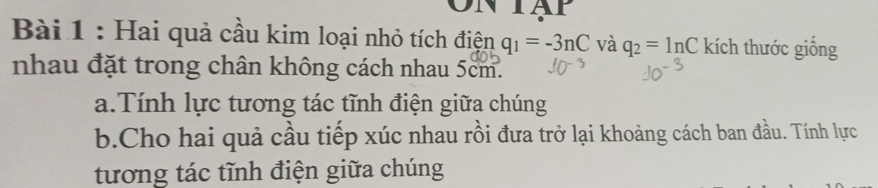 Hai quả cầu kim loại nhỏ tích điện q_1=-3nC và q_2=ln C kích thước giống 
nhau đặt trong chân không cách nhau 5cm. 
a.Tính lực tương tác tĩnh điện giữa chúng 
b.Cho hai quả cầu tiếp xúc nhau rồi đưa trở lại khoảng cách ban đầu. Tính lực 
tương tác tĩnh điện giữa chúng