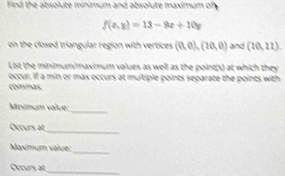 Find the absolute minimum and absolute maximum of
f(x,y)=18-9x+10y
on the closed triangular region with vertices . (0,0),(20,0) and (20,11)
List the minimum/maximum values as well as the point(s) at which they 
occur. If a min or max occurs at multiple points separate the points with 
commas. 
_ 
Minimum value: 
_ 
Occurs at 
_ 
Maximum value: 
Occurs at 
_