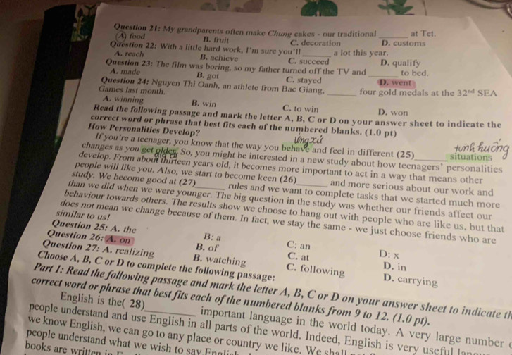 My grandparents often make Chung cakes - our traditional _at Tet.
A food B. fruit D. customs
Question 22: With a little hard work, I'm sure you’ll C. decoration a lot this year.
A. reach B. achieve C. succeed
Question 23: The film was boring, so my father turned off the TV and _D. qualify to bed.
A. made B. got C. stayed
Question 24: Nguyen Thi Oanh, an athlete from Bac Giang. D. went
Games last month. _four gold medals at the 32^(tod) SEA
A. winning B. win C. to win D. won
Read the following passage and mark the letter A, B, C or D on your answer sheet to indicate the
correct word or phrase that best fits each of the numbered blanks. (1.0 pt)
How Personalities Develop?
If you’re a teenager, you know that the way you behave and feel in different (25)
changes as you get older. So, you might be interested in a new study about how teenagers’ personalities situations
develop. From about thirteen years old, it becomes more important to act in a way that means other
people will like you. Also, we start to become keen (26) and more serious about our work and
study. We become good at (27) rules and we want to complete tasks that we started much more
than we did when we were younger. The big question in the study was whether our friends affect our
behaviour towards others. The results show we choose to hang out with people who are like us, but that
similar to us!
does not mean we change because of them. In fact, we stay the same - we just choose friends who are
Question 25: A. the B: a
Question 26: A. on B. of C: an C. at D: x
Question 27:A realizing B. watching C. following D. in
Choose A, B, C or D to complete the following passage:
D. carrying
Part 1: Read the following passage and mark the letter A, B, C or D on your answer sheet to indicate th
correct word or phrase that best fits each of the numbered blanks from 9 to 12. (1.0 pt).
English is the( 28) important language in the world today. A very large number 
people understand and use English in all parts of the world. Indeed, English is very useful lan
we know English, we can go to any place or country we like. We shall
people understand what we wish to say Engli
books are written in