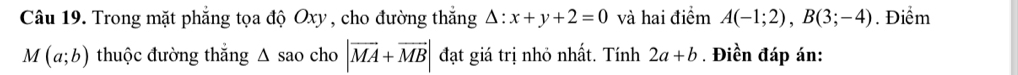 Trong mặt phẳng tọa độ Oxy , cho đường thắng △ :x+y+2=0 và hai điểm A(-1;2), B(3;-4). Điểm
M(a;b) thuộc đường thắng △ sa o cho |vector MA+vector MB| đạt giá trị nhỏ nhất. Tính 2a+b. Điền đáp án: