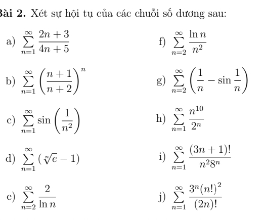 Xét sự hội tụ của các chuỗi số dương sau: 
a) sumlimits _(n=1)^(∈fty) (2n+3)/4n+5  sumlimits _(n=2)^(∈fty) ln n/n^2 
f) 
b) sumlimits _(n=1)^(∈fty)( (n+1)/n+2 )^n g) sumlimits _(n=2)^(∈fty)( 1/n -sin  1/n )
c) sumlimits _(n=1)^(∈fty)sin ( 1/n^2 ) sumlimits _(n=1)^(∈fty) n^(10)/2^n 
h) 
d) sumlimits _(n=1)^(∈fty)(sqrt[n](e)-1) sumlimits _(n=1)^(∈fty) ((3n+1)!)/n^28^n 
i) 
e) sumlimits _(n=2)^(∈fty) 2/ln n  sumlimits _(n=1)^(∈fty)frac 3^n(n!)^2(2n)!
j)