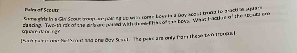 Pairs of Scouts 
Some girls in a Girl Scout troop are pairing up with some boys in a Boy Scout troop to practice square 
dancing. Two-thirds of the girls are paired with three-fifths of the boys. What fraction of the scouts are 
square dancing? 
(Each pair is one Girl Scout and one Boy Scout. The pairs are only from these two troops.)