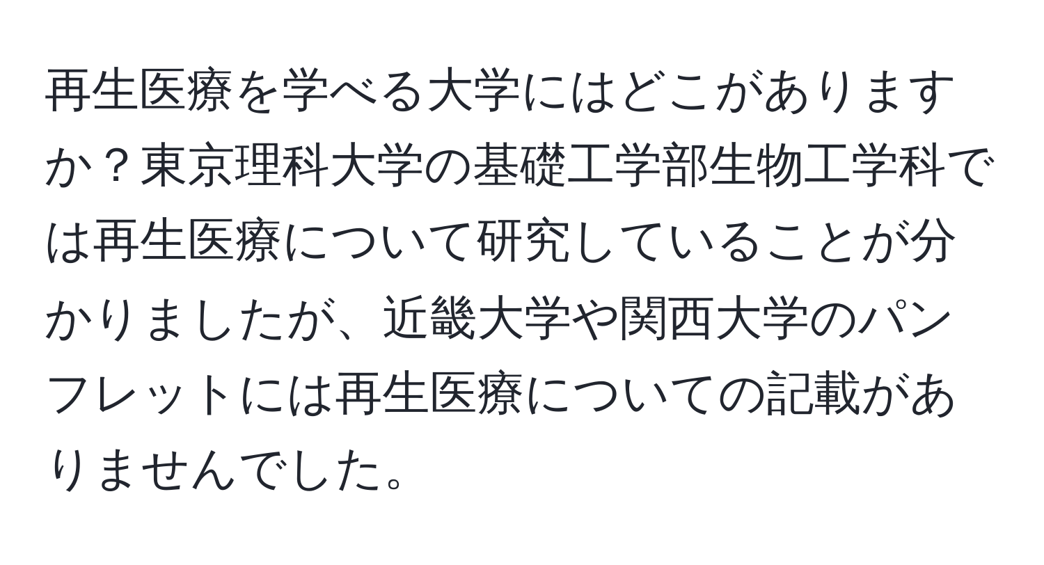 再生医療を学べる大学にはどこがありますか？東京理科大学の基礎工学部生物工学科では再生医療について研究していることが分かりましたが、近畿大学や関西大学のパンフレットには再生医療についての記載がありませんでした。