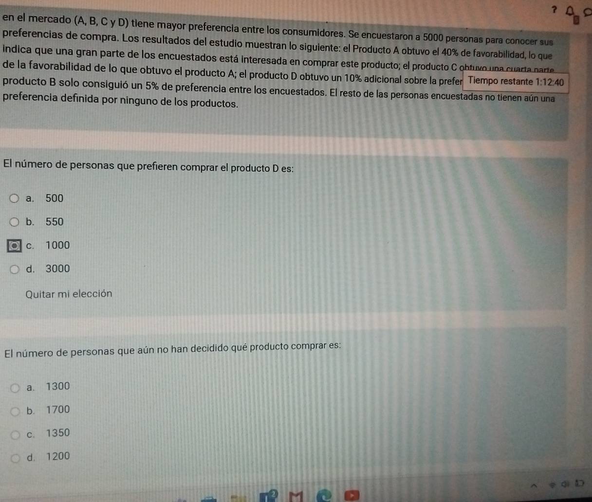 en el mercado (A, B, C y D) tiene mayor preferencia entre los consumidores. Se encuestaron a 5000 personas para conocer sus
preferencias de compra. Los resultados del estudio muestran lo siguiente: el Producto A obtuvo el 40% de favorabilidad, lo que
indica que una gran parte de los encuestados está interesada en comprar este producto; el producto C obtuvo una cuarta parte
de la favorabilidad de lo que obtuvo el producto A; el producto D obtuvo un 10% adicional sobre la prefer Tiempo restante 1:12:40
producto B solo consiguió un 5% de preferencia entre los encuestados. El resto de las personas encuestadas no tienen aún una
preferencia definida por ninguno de los productos.
El número de personas que prefieren comprar el producto D es:
a. 500
b. 550
c. 1000
d. 3000
Quitar mi elección
El número de personas que aún no han decidido qué producto comprar es:
a. 1300
b. 1700
c. 1350
d. 1200