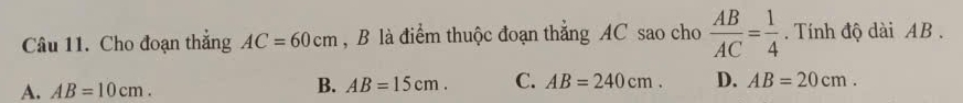 Cho đoạn thắng AC=60cm , B là điểm thuộc đoạn thẳng AC sao cho  AB/AC = 1/4 . Tính độ dài AB.
A. AB=10cm.
B. AB=15cm. C. AB=240cm. D. AB=20cm.