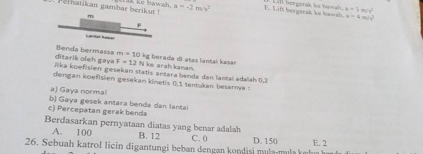 crak ke bawah. a=-2m/s^2. Lift bergerak ke bawah. a=3m/s^2. Perhatikan gambar berikut !
E. Lift bergerak ke bawah, a=4m/s^2
m
F
Lantai kasar
Benda bermassa m=10k kg berada di atas lantai kasar
ditarik oleh gaya F=12N ke arah kanan.
Jika koefisien gesekan statis antara benda dan lantai adalah 0,2
dengan koefisien gesekan kinetis 0, 1 tentukan besarnya :
a) Gaya norma!
b) Gaya gesek antara benda dan lantai
c) Percepatan gerak benda
Berdasarkan pernyataan diatas yang benar adalah
A. 100 B. 12 C. 0 D. 150
E. 2
26. Sebuah katrol licin digantungi beban dengan kondisi mula-mula kedu