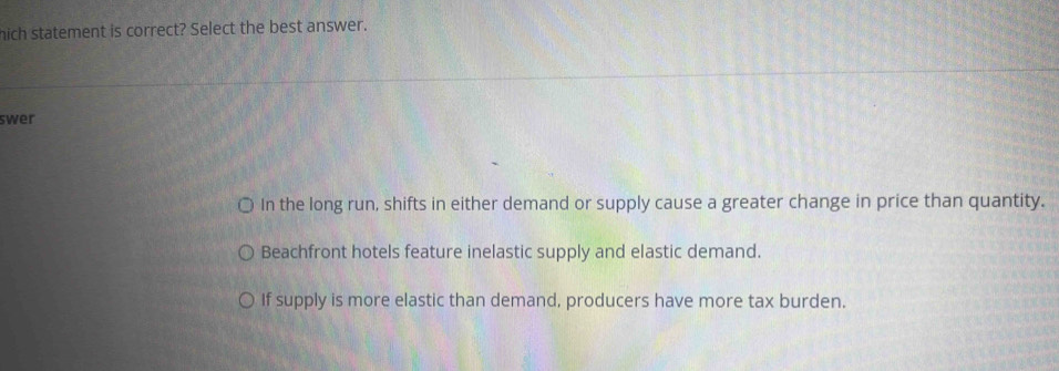 hich statement is correct? Select the best answer.
swer
In the long run, shifts in either demand or supply cause a greater change in price than quantity.
Beachfront hotels feature inelastic supply and elastic demand.
If supply is more elastic than demand, producers have more tax burden.