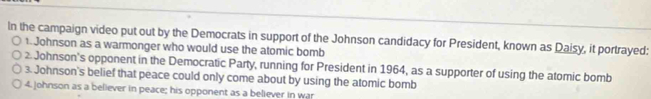 In the campaign video put out by the Democrats in support of the Johnson candidacy for President, known as Daisy, it portrayed:
. Johnson as a warmonger who would use the atomic bomb
Johnson's opponent in the Democratic Party, running for President in 1964, as a supporter of using the atomic bomb
3. Johnson's belief that peace could only come about by using the atomic bomb
4. Johnson as a believer in peace; his opponent as a believer in war