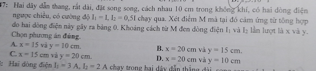 47: Hai dây dẫn thang, rất dài, đặt song song, cách nhau 10 cm trong không khí, có hai dòng điện
ngược chiều, có cường độ I_1=I, I_2=0,5I chạy qua. Xét điểm M mà tại đó cảm ứng từ tông hợp
do hai dòng điện này gây ra bàng 0. Khoảng cách từ M đen dòng điện I_1 và I_2 lần lượt là x và y.
Chọn phương án đúng.
A. x=15 và y=10cm.
B. x=20cm và y=15cm.
C. x=15cm và y=20cm.
D. x=20cm và y=10cm
: Hai dòng điện I_1=3A, I_2=2A chav trong hai dây dẫn thẳng dài son