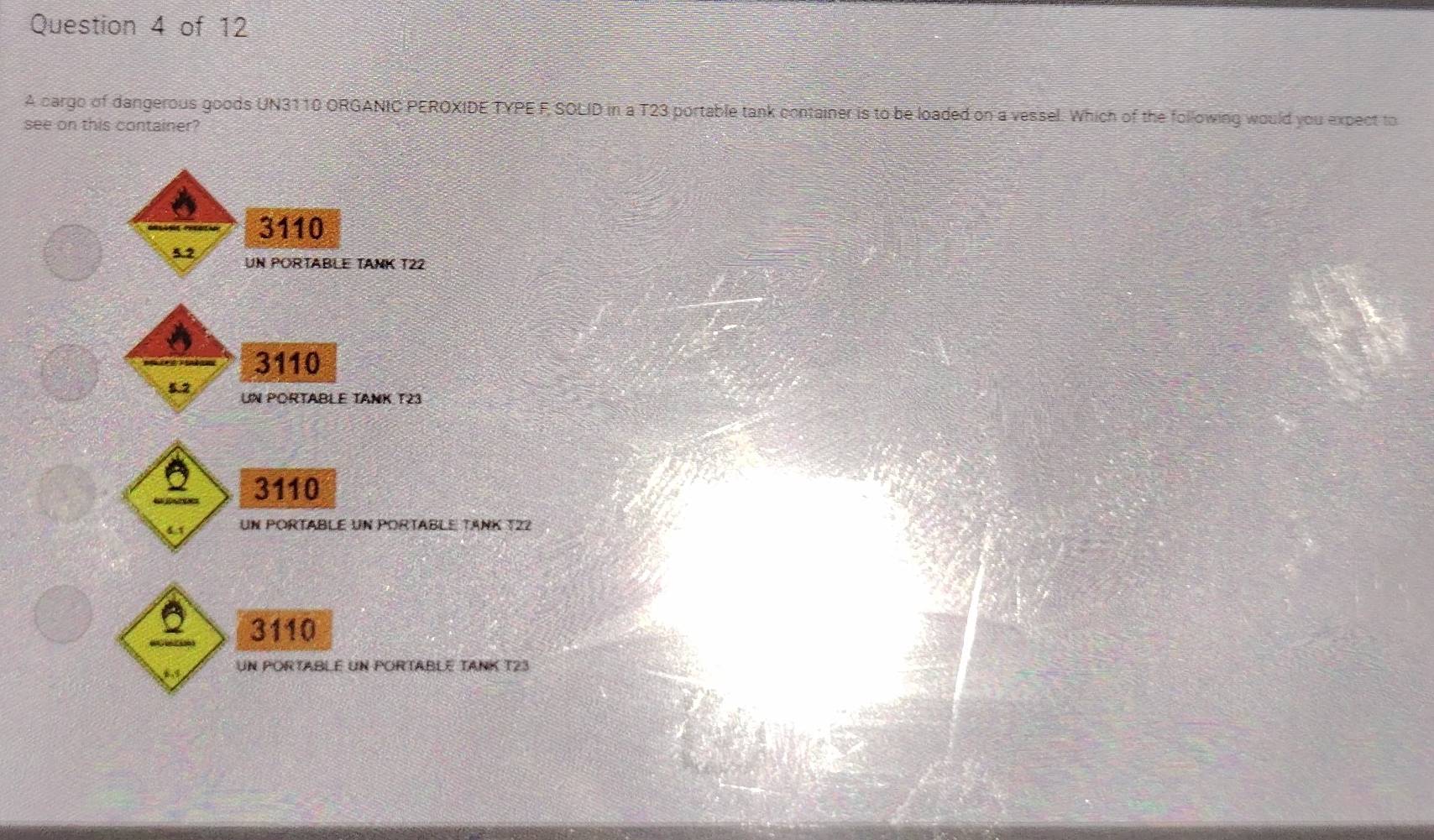 A cargo of dangerous goods UN3110 ORGANIC PEROXIDE TYPE F SOLID in a T23 portable tank container is to be loaded on a vessel. Which of the following would you expect to
see on this container?
3110
UN PORTABLE TANK T22
3110
UN PORTABLE TANK T23
3110
un portable un portable tänk 122
3110
Un PORTABLé Un PORTABLE TANK T23