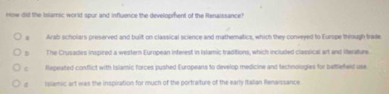 How did the Islamic world spur and influence the development of the Renaissance?
Arab scholars preserved and built on classical science and mathematics, which they conveyed to Europe through trade
D The Crusades inspired a western European interest in Islamic traditions, which included classical art and literature
C Repeated conflict with Islamic forces pushed Europeans to develop medicine and technologies for battlefield use
d Islamic art was the inspiration for much of the portraiture of the early Italian Renaissance