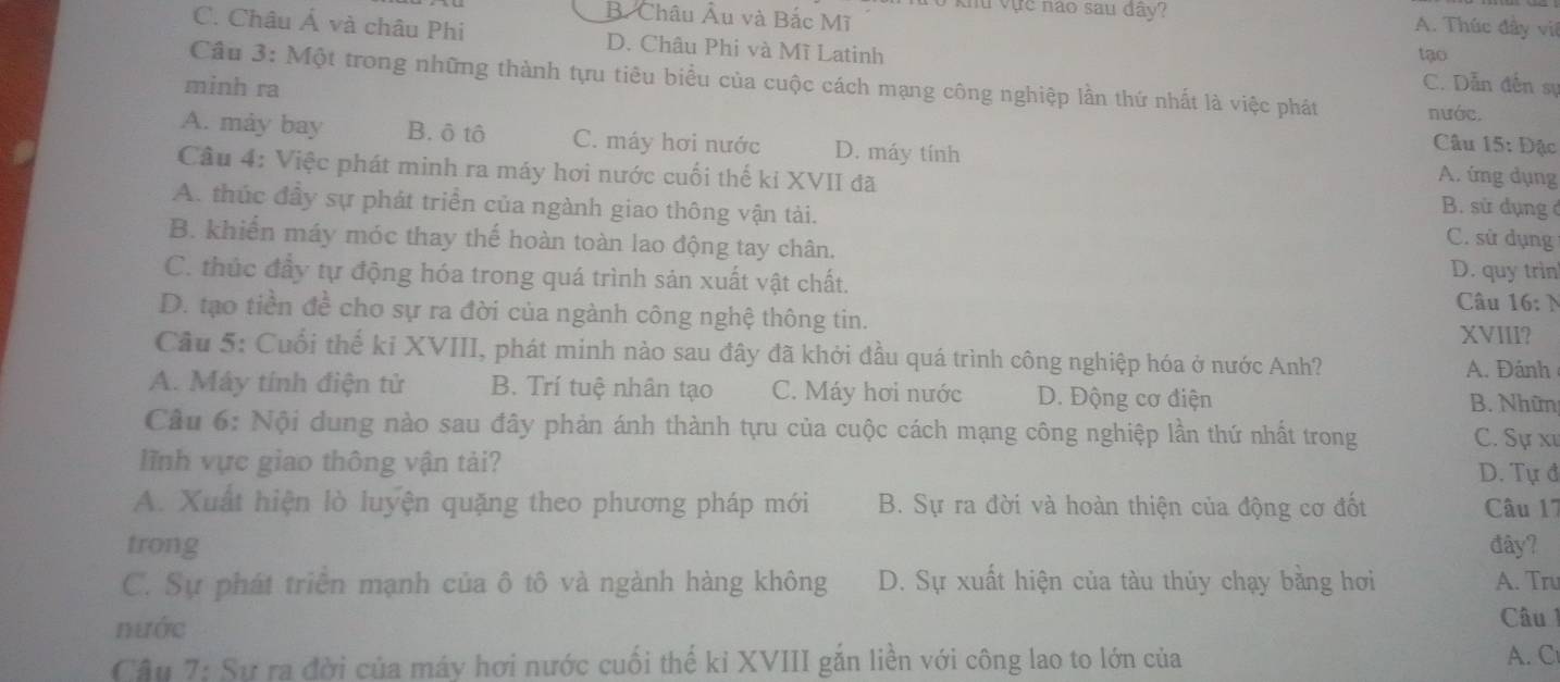 B. Châu Âu và Bắc Mĩ
0 khu vực não sau đây? A. Thúc đầy viê
C. Châu Á và châu Phi D. Châu Phi và Mĩ Latinh C. Dẫn đến sự
tạo
Câu 3: Một trong những thành tựu tiêu biểu của cuộc cách mạng công nghiệp lần thứ nhất là việc phát nước.
minh ra
Câu 15: Đậc
A. máy bay B. ô tô C. máy hơi nước D. máy tính A. íng dụng
Cầu 4: Việc phát minh ra máy hơi nước cuối thế ki XVII đã B. sử dụng ở
A. thúc đây sự phát triển của ngành giao thông vận tải. C. sử dụng
B. khiến máy móc thay thế hoàn toàn lao động tay chân.
D. quy trin
C. thúc đầy tự động hóa trong quá trình sản xuất vật chất.  Câu 16: N
D. tạo tiền đề cho sự ra đời của ngành công nghệ thông tin.
XVIII?
Cầu 5: Cuối thế kỉ XVIII, phát minh nào sau đây đã khởi đầu quá trình công nghiệp hóa ở nước Anh?
A. Đánh
A. Máy tính điện tử B. Trí tuệ nhân tạo C. Máy hơi nước D. Động cơ điện B. Nhữn
Câu 6: Nội dung nào sau đây phản ánh thành tựu của cuộc cách mạng công nghiệp lần thứ nhất trong C. Sự xư
lĩnh vực giao thông vận tải?
D. Tự đ
A. Xuất hiện lò luyện quặng theo phương pháp mới B. Sự ra đời và hoàn thiện của động cơ đốt Câu 17
trong đây?
C. Sự phát triển mạnh của ô tô và ngành hàng không D. Sự xuất hiện của tàu thủy chạy bằng hơi A. Tru
nước
Câu  1
Câu 7: Sự ra đời của máy hơi nước cuối thế kỉ XVIII gắn liền với công lao to lớn của A. C