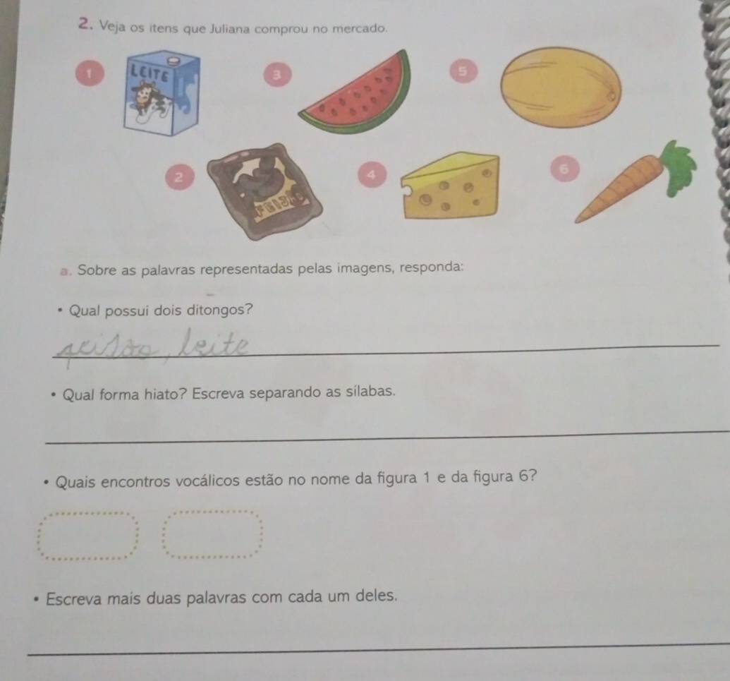 Veja os itens que Juliana comprou no mercado. 
1 LEITE B 5
2
4
6
E 
. Sobre as palavras representadas pelas imagens, responda: 
Qual possui dois ditongos? 
_ 
Qual forma hiato? Escreva separando as sílabas. 
_ 
Quais encontros vocálicos estão no nome da figura 1 e da figura 6? 
_ 
Escreva mais duas palavras com cada um deles. 
_