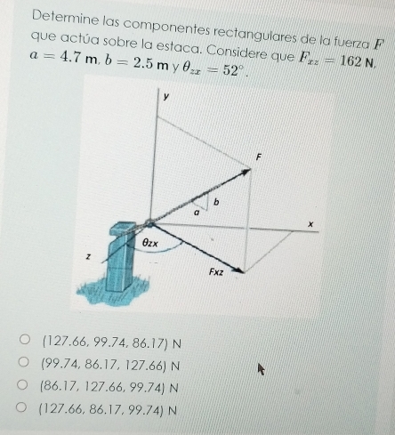 Determine las componentes rectangulares de la fuerza F
que actúa sobre la estaca. Considere que
a=4.7m, b=2.5m θ _zx=52°. F_xz=162N,
y
F
b
a
x
θzx
z
Fxz
(127.66,99.74,86.17)N
(99.74,86.17,127.66)N
(86.17,127.66,99.74)N
(127.66,86.17,99.74)N