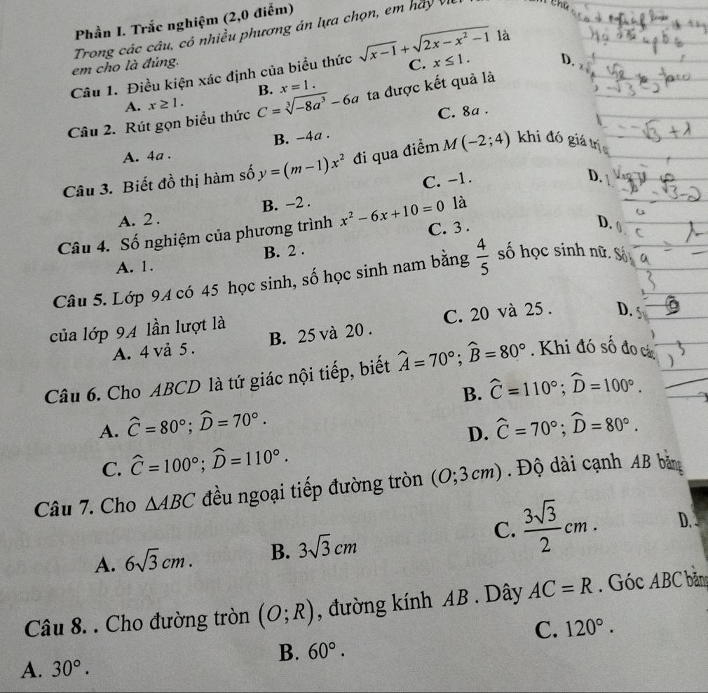 Phần I. Trắc nghiệm (2,0 điểm)
Trong các câu, có nhiều phương án lựa chọn, em hày Vị
em cho là đúng. là
Câu 1. Điều kiện xác định của biểu thức sqrt(x-1)+sqrt(2x-x^2-1) C. x≤ 1.
D.
B. x=1.
A. x≥ 1.
Câu 2. Rút gọn biểu thức C=sqrt[3](-8a^3)-6a ta được kết quả là
C. 8a .
B. -4a .
A. 4a .
Câu 3. Biết đồ thị hàm số y=(m-1)x^2 đi qua điểm M(-2;4) khi đó giá trị
A. 2. B. −2 . C. -1.
D.
là
Câu 4. Số nghiệm của phương trình x^2-6x+10=0 C. 3 .
D.
A. 1. B. 2 .
Câu 5. Lớp 94 có 45 học sinh, số học sinh nam bằng  4/5  số học sinh nữ. Số
C. 20 và 25 . D. S
của lớp 94 lần lượt là
A. 4 vả 5. B. 25 và 20 .
Câu 6. Cho ABCD là tứ giác nội tiếp, biết widehat A=70°;widehat B=80°. Khi đó số đo cá
B.
A. widehat C=80°;widehat D=70°. widehat C=110°;widehat D=100°.
D. widehat C=70°;widehat D=80°.
C. widehat C=100°;widehat D=110°.
Câu 7. Cho △ ABC đều ngoại tiếp đường tròn (0;3cm) Độ dài cạnh AB bằng
D. .
A. 6sqrt(3)cm. B. 3sqrt(3)cm
C.  3sqrt(3)/2 cm.
Câu 8. . Cho đường tròn (O;R) , đường kính AB . Dây AC=R. Góc ABC bản
C. 120°.
B. 60°.
A. 30°.