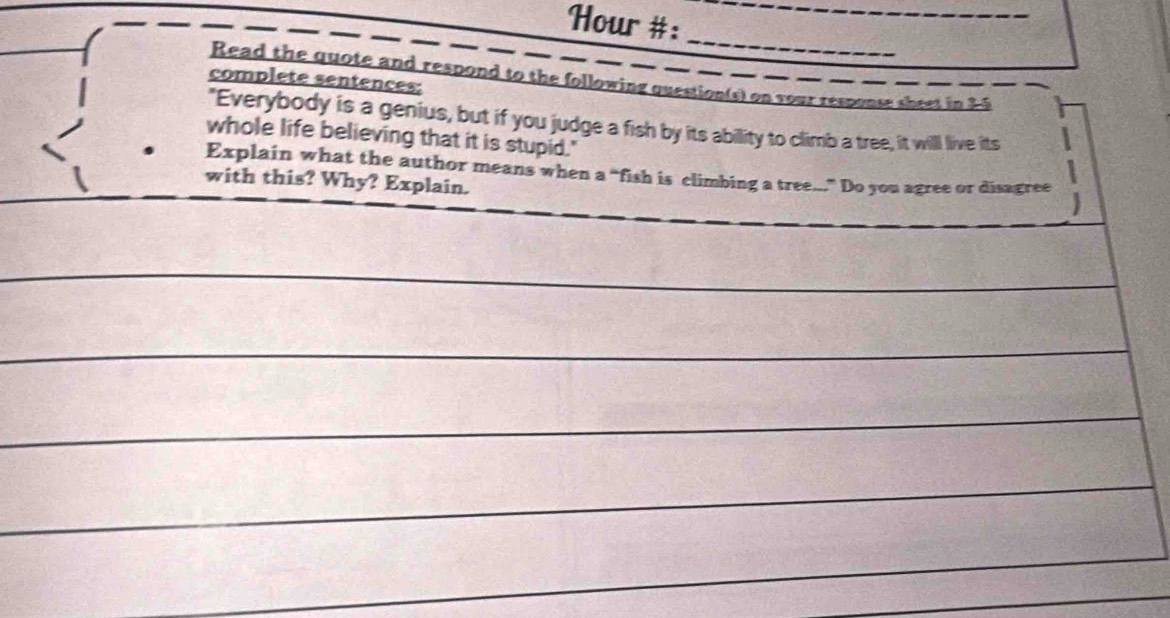 Hour #: 
_ 
_ 
Read the quote and respond to the following question(s) on your response sheet in 3-5 
complete sentences: 
"Everybody is a genius, but if you judge a fish by its ability to climb a tree, it will live its 
whole life believing that it is stupid." 
Explain what the author means when a “fish is climbing a tree...” Do you agree or disagree 
with this? Why? Explain.