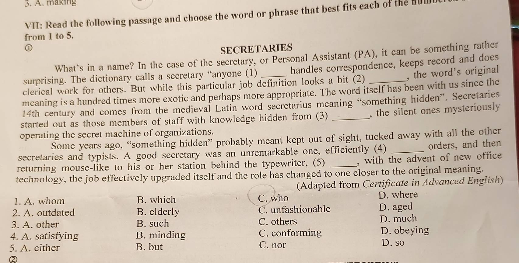 making
VII: Read the following passage and choose the word or phrase that best fits each of the nul
from 1 to 5.
①
SECRETARIES
What’s in a name? In the case of the secretary, or Personal Assistant (PA), it can be something rather
handles correspondence, keeps record and does
surprising. The dictionary calls a secretary “anyone (1)_
, the word’s original
clerical work for others. But while this particular job definition looks a bit (2)
meaning is a hundred times more exotic and perhaps more appropriate. The word itself has been with us since the
14th century and comes from the medieval Latin word secretarius meaning “something hidden”. Secretaries
, the silent ones mysteriously
started out as those members of staff with knowledge hidden from (3)_
operating the secret machine of organizations.
Some years ago, “something hidden” probably meant kept out of sight, tucked away with all the other
secretaries and typists. A good secretary was an unremarkable one, efficiently (4) _orders, and then
returning mouse-like to his or her station behind the typewriter, (5)_
, with the advent of new office
technology, the job effectively upgraded itself and the role has changed to one closer to the original meaning.
(Adapted from Certificate in Advanced English)
1. A. whom B. which C. who D. where
2. A. outdated B. elderly C. unfashionable D. aged
3. A. other B. such C. others D. much
4. A. satisfying B. minding C. conforming
D. obeying
5. A. either B. but C. nor
D. so
②