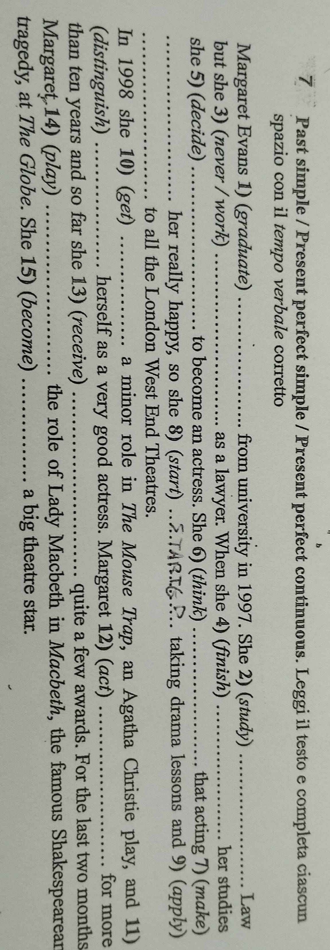 Past simple / Present perfect simple / Present perfect continuous. Leggi il testo e completa ciascun 
spazio con il tempo verbale corretto 
Margaret Evans 1) (graduate) _from university in 1997. She 2) (study) _Law 
but she 3) (never / work) _as a lawyer. When she 4) (finish) _her studies 
she 5) (decide) _to become an actress. She 6) (think) _that acting 7) (make) 
_her really happy, so she 8) (start) . ARI R taking drama lessons and 9) (apply) 
_to all the London West End Theatres. 
In 1998 she 10) (get) _a minor role in The Mouse Trap, an Agatha Christie play, and 11) 
(distinguish) _herself as a very good actress. Margaret 12) (act) _for more 
than ten years and so far she 13) (receive)_ quite a few awards. For the last two months 
Margaret 14) (play) _ the role of Lady Macbeth in Macbeth, the famous Shakespearear 
tragedy, at The Globe. She 15) (become) _a big theatre star.